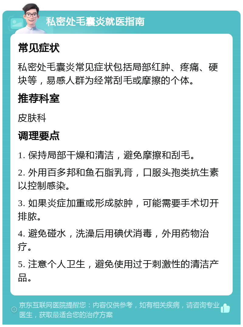 私密处毛囊炎就医指南 常见症状 私密处毛囊炎常见症状包括局部红肿、疼痛、硬块等，易感人群为经常刮毛或摩擦的个体。 推荐科室 皮肤科 调理要点 1. 保持局部干燥和清洁，避免摩擦和刮毛。 2. 外用百多邦和鱼石脂乳膏，口服头孢类抗生素以控制感染。 3. 如果炎症加重或形成脓肿，可能需要手术切开排脓。 4. 避免碰水，洗澡后用碘伏消毒，外用药物治疗。 5. 注意个人卫生，避免使用过于刺激性的清洁产品。