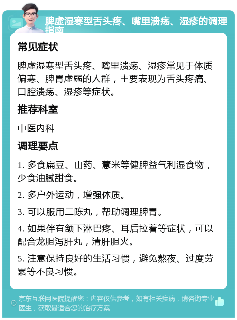 脾虚湿寒型舌头疼、嘴里溃疡、湿疹的调理指南 常见症状 脾虚湿寒型舌头疼、嘴里溃疡、湿疹常见于体质偏寒、脾胃虚弱的人群，主要表现为舌头疼痛、口腔溃疡、湿疹等症状。 推荐科室 中医内科 调理要点 1. 多食扁豆、山药、薏米等健脾益气利湿食物，少食油腻甜食。 2. 多户外运动，增强体质。 3. 可以服用二陈丸，帮助调理脾胃。 4. 如果伴有颔下淋巴疼、耳后拉着等症状，可以配合龙胆泻肝丸，清肝胆火。 5. 注意保持良好的生活习惯，避免熬夜、过度劳累等不良习惯。