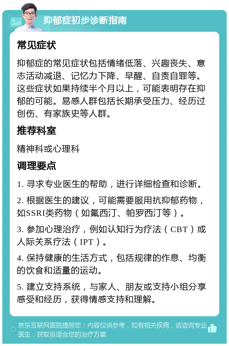 抑郁症初步诊断指南 常见症状 抑郁症的常见症状包括情绪低落、兴趣丧失、意志活动减退、记忆力下降、早醒、自责自罪等。这些症状如果持续半个月以上，可能表明存在抑郁的可能。易感人群包括长期承受压力、经历过创伤、有家族史等人群。 推荐科室 精神科或心理科 调理要点 1. 寻求专业医生的帮助，进行详细检查和诊断。 2. 根据医生的建议，可能需要服用抗抑郁药物，如SSRI类药物（如氟西汀、帕罗西汀等）。 3. 参加心理治疗，例如认知行为疗法（CBT）或人际关系疗法（IPT）。 4. 保持健康的生活方式，包括规律的作息、均衡的饮食和适量的运动。 5. 建立支持系统，与家人、朋友或支持小组分享感受和经历，获得情感支持和理解。