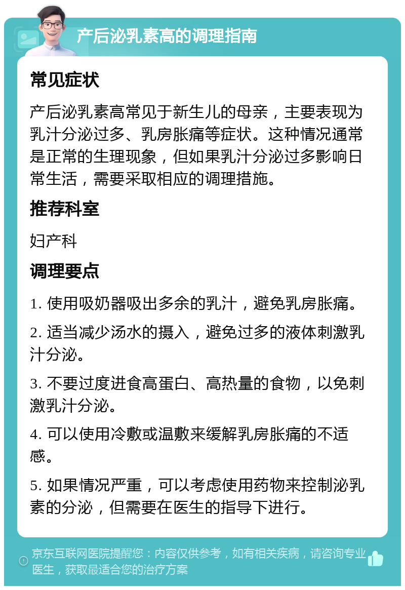 产后泌乳素高的调理指南 常见症状 产后泌乳素高常见于新生儿的母亲，主要表现为乳汁分泌过多、乳房胀痛等症状。这种情况通常是正常的生理现象，但如果乳汁分泌过多影响日常生活，需要采取相应的调理措施。 推荐科室 妇产科 调理要点 1. 使用吸奶器吸出多余的乳汁，避免乳房胀痛。 2. 适当减少汤水的摄入，避免过多的液体刺激乳汁分泌。 3. 不要过度进食高蛋白、高热量的食物，以免刺激乳汁分泌。 4. 可以使用冷敷或温敷来缓解乳房胀痛的不适感。 5. 如果情况严重，可以考虑使用药物来控制泌乳素的分泌，但需要在医生的指导下进行。