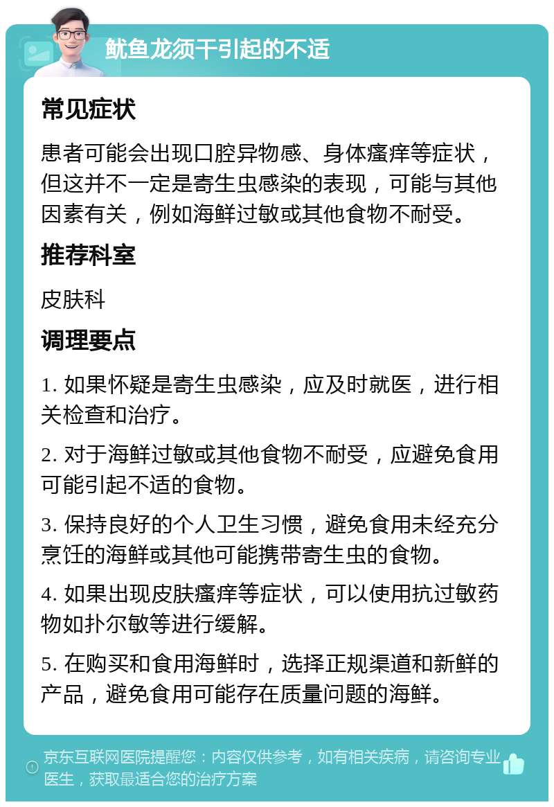 鱿鱼龙须干引起的不适 常见症状 患者可能会出现口腔异物感、身体瘙痒等症状，但这并不一定是寄生虫感染的表现，可能与其他因素有关，例如海鲜过敏或其他食物不耐受。 推荐科室 皮肤科 调理要点 1. 如果怀疑是寄生虫感染，应及时就医，进行相关检查和治疗。 2. 对于海鲜过敏或其他食物不耐受，应避免食用可能引起不适的食物。 3. 保持良好的个人卫生习惯，避免食用未经充分烹饪的海鲜或其他可能携带寄生虫的食物。 4. 如果出现皮肤瘙痒等症状，可以使用抗过敏药物如扑尔敏等进行缓解。 5. 在购买和食用海鲜时，选择正规渠道和新鲜的产品，避免食用可能存在质量问题的海鲜。