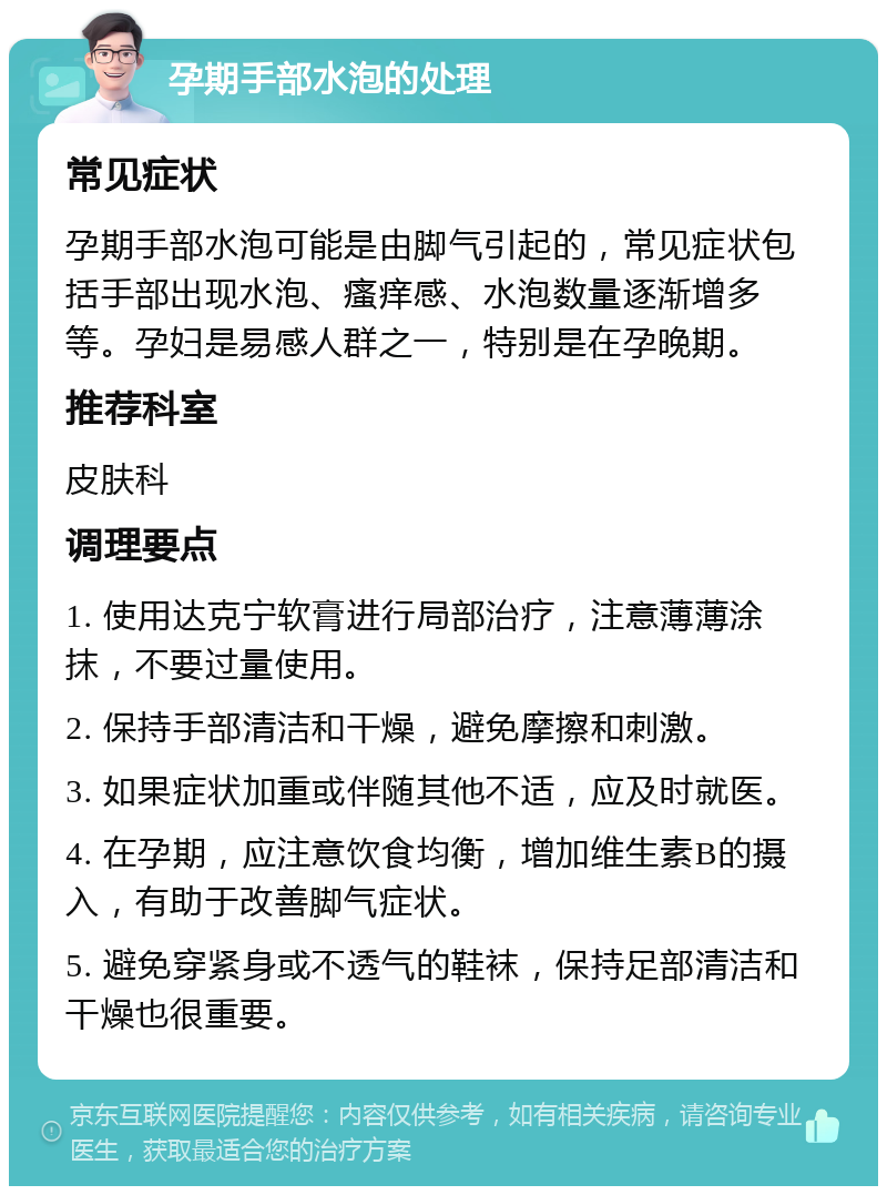 孕期手部水泡的处理 常见症状 孕期手部水泡可能是由脚气引起的，常见症状包括手部出现水泡、瘙痒感、水泡数量逐渐增多等。孕妇是易感人群之一，特别是在孕晚期。 推荐科室 皮肤科 调理要点 1. 使用达克宁软膏进行局部治疗，注意薄薄涂抹，不要过量使用。 2. 保持手部清洁和干燥，避免摩擦和刺激。 3. 如果症状加重或伴随其他不适，应及时就医。 4. 在孕期，应注意饮食均衡，增加维生素B的摄入，有助于改善脚气症状。 5. 避免穿紧身或不透气的鞋袜，保持足部清洁和干燥也很重要。