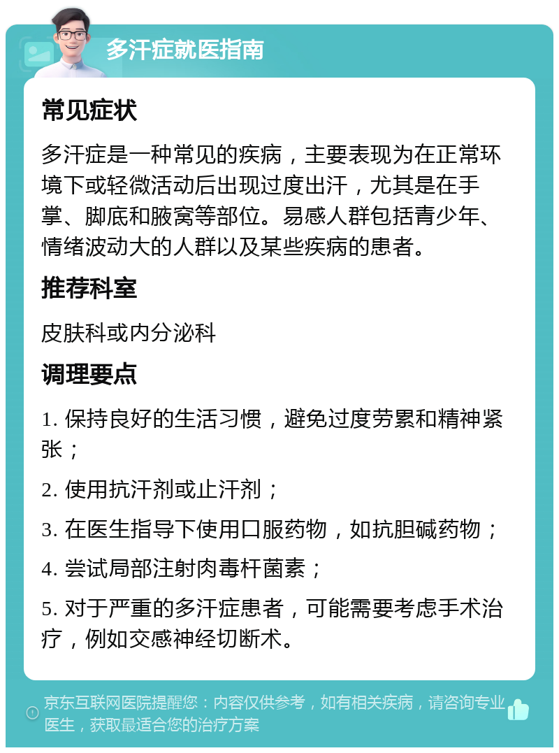 多汗症就医指南 常见症状 多汗症是一种常见的疾病，主要表现为在正常环境下或轻微活动后出现过度出汗，尤其是在手掌、脚底和腋窝等部位。易感人群包括青少年、情绪波动大的人群以及某些疾病的患者。 推荐科室 皮肤科或内分泌科 调理要点 1. 保持良好的生活习惯，避免过度劳累和精神紧张； 2. 使用抗汗剂或止汗剂； 3. 在医生指导下使用口服药物，如抗胆碱药物； 4. 尝试局部注射肉毒杆菌素； 5. 对于严重的多汗症患者，可能需要考虑手术治疗，例如交感神经切断术。