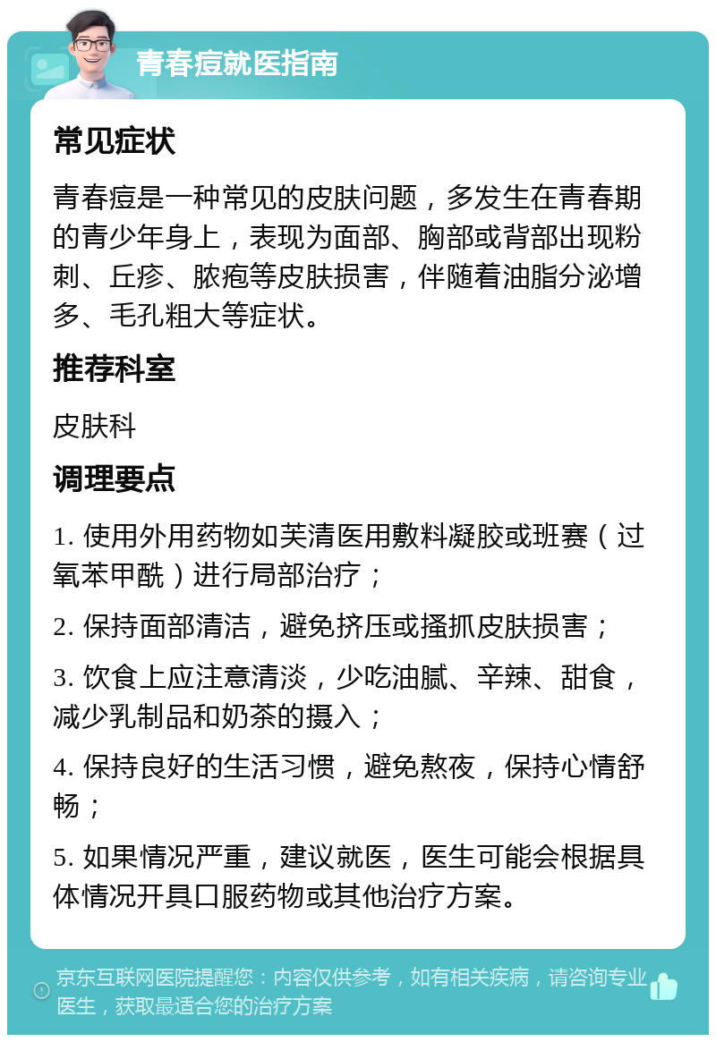 青春痘就医指南 常见症状 青春痘是一种常见的皮肤问题，多发生在青春期的青少年身上，表现为面部、胸部或背部出现粉刺、丘疹、脓疱等皮肤损害，伴随着油脂分泌增多、毛孔粗大等症状。 推荐科室 皮肤科 调理要点 1. 使用外用药物如芙清医用敷料凝胶或班赛（过氧苯甲酰）进行局部治疗； 2. 保持面部清洁，避免挤压或搔抓皮肤损害； 3. 饮食上应注意清淡，少吃油腻、辛辣、甜食，减少乳制品和奶茶的摄入； 4. 保持良好的生活习惯，避免熬夜，保持心情舒畅； 5. 如果情况严重，建议就医，医生可能会根据具体情况开具口服药物或其他治疗方案。