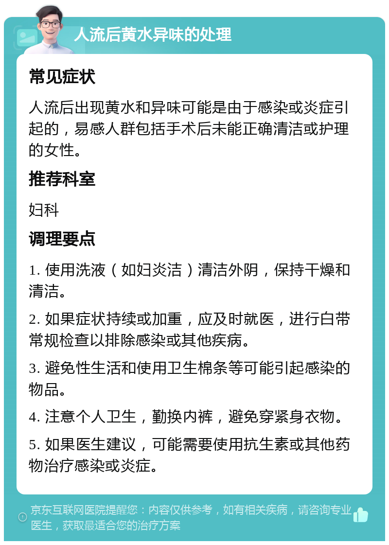 人流后黄水异味的处理 常见症状 人流后出现黄水和异味可能是由于感染或炎症引起的，易感人群包括手术后未能正确清洁或护理的女性。 推荐科室 妇科 调理要点 1. 使用洗液（如妇炎洁）清洁外阴，保持干燥和清洁。 2. 如果症状持续或加重，应及时就医，进行白带常规检查以排除感染或其他疾病。 3. 避免性生活和使用卫生棉条等可能引起感染的物品。 4. 注意个人卫生，勤换内裤，避免穿紧身衣物。 5. 如果医生建议，可能需要使用抗生素或其他药物治疗感染或炎症。