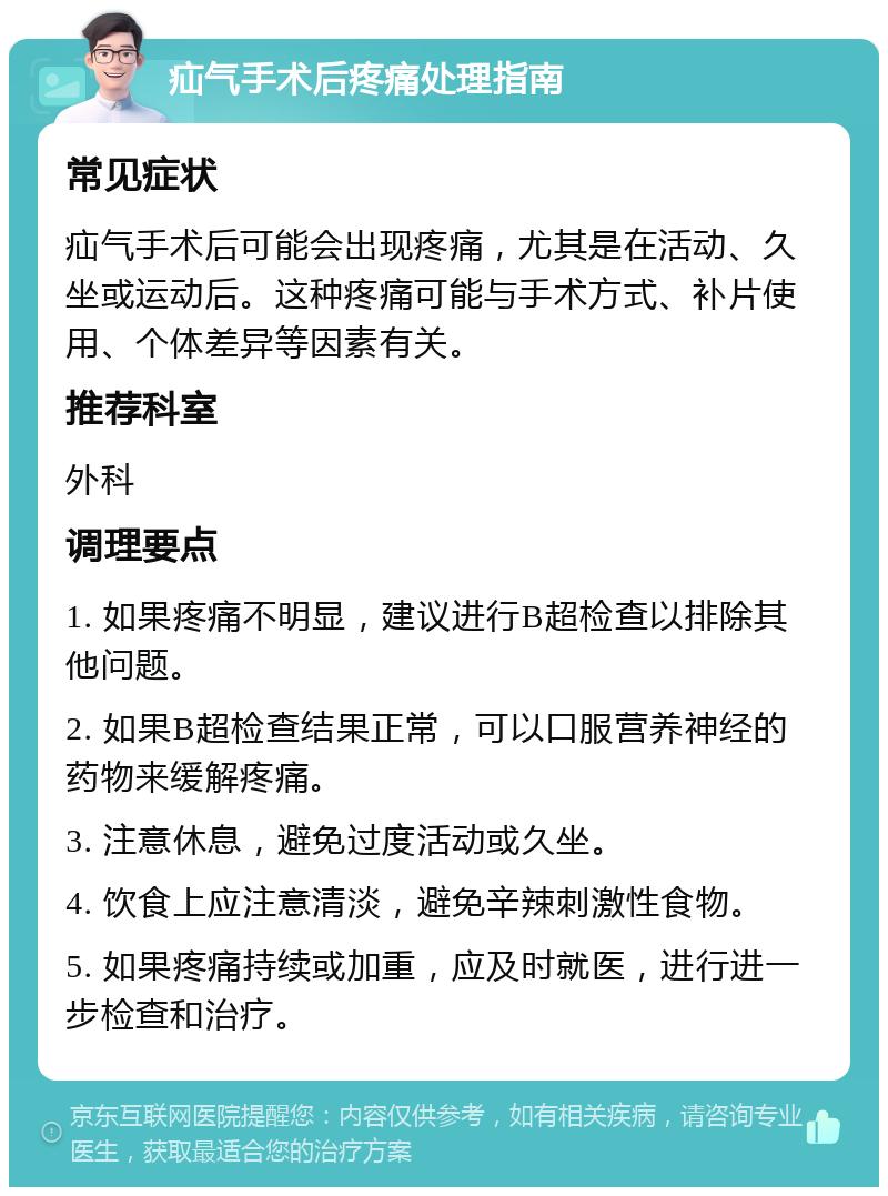 疝气手术后疼痛处理指南 常见症状 疝气手术后可能会出现疼痛，尤其是在活动、久坐或运动后。这种疼痛可能与手术方式、补片使用、个体差异等因素有关。 推荐科室 外科 调理要点 1. 如果疼痛不明显，建议进行B超检查以排除其他问题。 2. 如果B超检查结果正常，可以口服营养神经的药物来缓解疼痛。 3. 注意休息，避免过度活动或久坐。 4. 饮食上应注意清淡，避免辛辣刺激性食物。 5. 如果疼痛持续或加重，应及时就医，进行进一步检查和治疗。