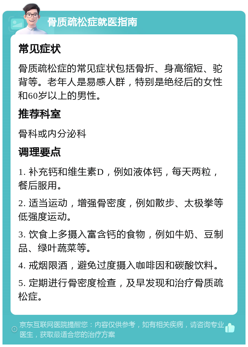 骨质疏松症就医指南 常见症状 骨质疏松症的常见症状包括骨折、身高缩短、驼背等。老年人是易感人群，特别是绝经后的女性和60岁以上的男性。 推荐科室 骨科或内分泌科 调理要点 1. 补充钙和维生素D，例如液体钙，每天两粒，餐后服用。 2. 适当运动，增强骨密度，例如散步、太极拳等低强度运动。 3. 饮食上多摄入富含钙的食物，例如牛奶、豆制品、绿叶蔬菜等。 4. 戒烟限酒，避免过度摄入咖啡因和碳酸饮料。 5. 定期进行骨密度检查，及早发现和治疗骨质疏松症。