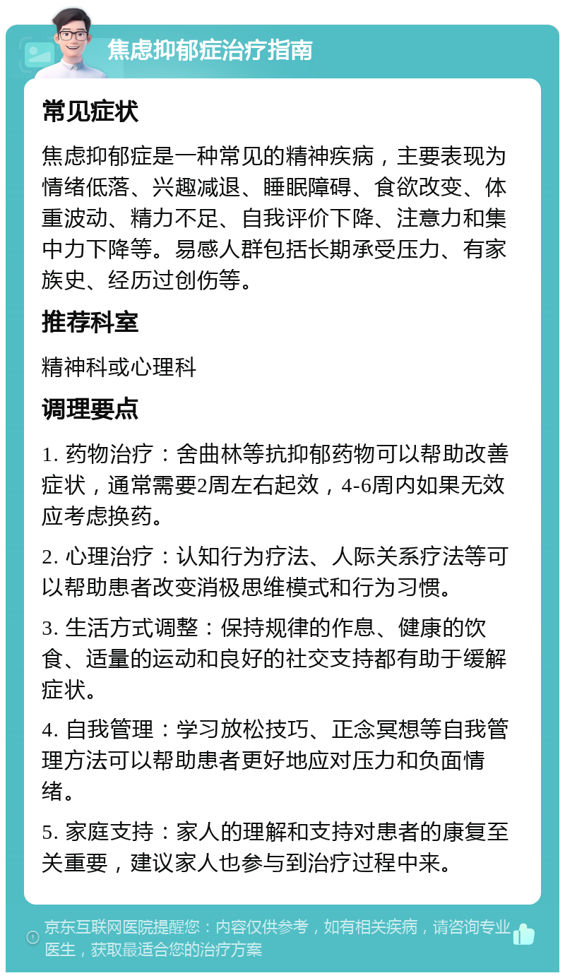 焦虑抑郁症治疗指南 常见症状 焦虑抑郁症是一种常见的精神疾病，主要表现为情绪低落、兴趣减退、睡眠障碍、食欲改变、体重波动、精力不足、自我评价下降、注意力和集中力下降等。易感人群包括长期承受压力、有家族史、经历过创伤等。 推荐科室 精神科或心理科 调理要点 1. 药物治疗：舍曲林等抗抑郁药物可以帮助改善症状，通常需要2周左右起效，4-6周内如果无效应考虑换药。 2. 心理治疗：认知行为疗法、人际关系疗法等可以帮助患者改变消极思维模式和行为习惯。 3. 生活方式调整：保持规律的作息、健康的饮食、适量的运动和良好的社交支持都有助于缓解症状。 4. 自我管理：学习放松技巧、正念冥想等自我管理方法可以帮助患者更好地应对压力和负面情绪。 5. 家庭支持：家人的理解和支持对患者的康复至关重要，建议家人也参与到治疗过程中来。