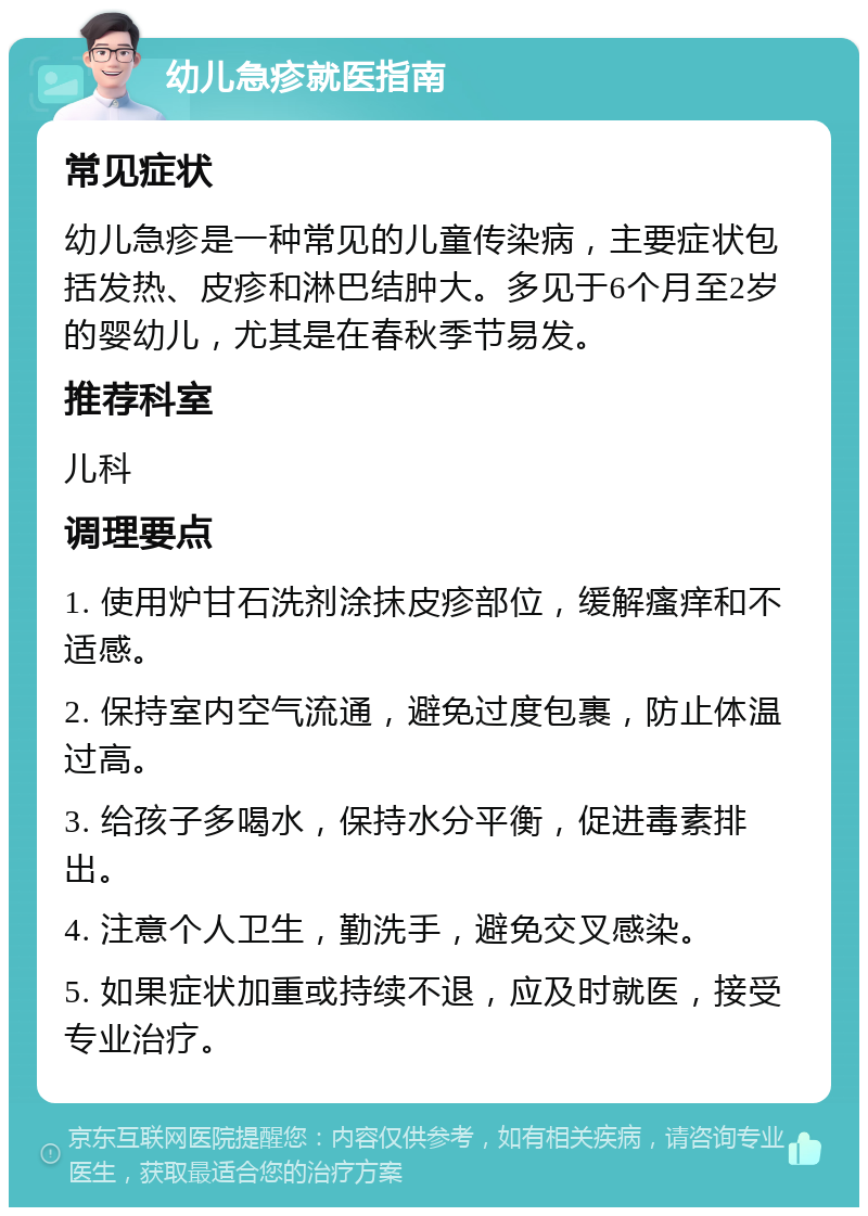 幼儿急疹就医指南 常见症状 幼儿急疹是一种常见的儿童传染病，主要症状包括发热、皮疹和淋巴结肿大。多见于6个月至2岁的婴幼儿，尤其是在春秋季节易发。 推荐科室 儿科 调理要点 1. 使用炉甘石洗剂涂抹皮疹部位，缓解瘙痒和不适感。 2. 保持室内空气流通，避免过度包裹，防止体温过高。 3. 给孩子多喝水，保持水分平衡，促进毒素排出。 4. 注意个人卫生，勤洗手，避免交叉感染。 5. 如果症状加重或持续不退，应及时就医，接受专业治疗。