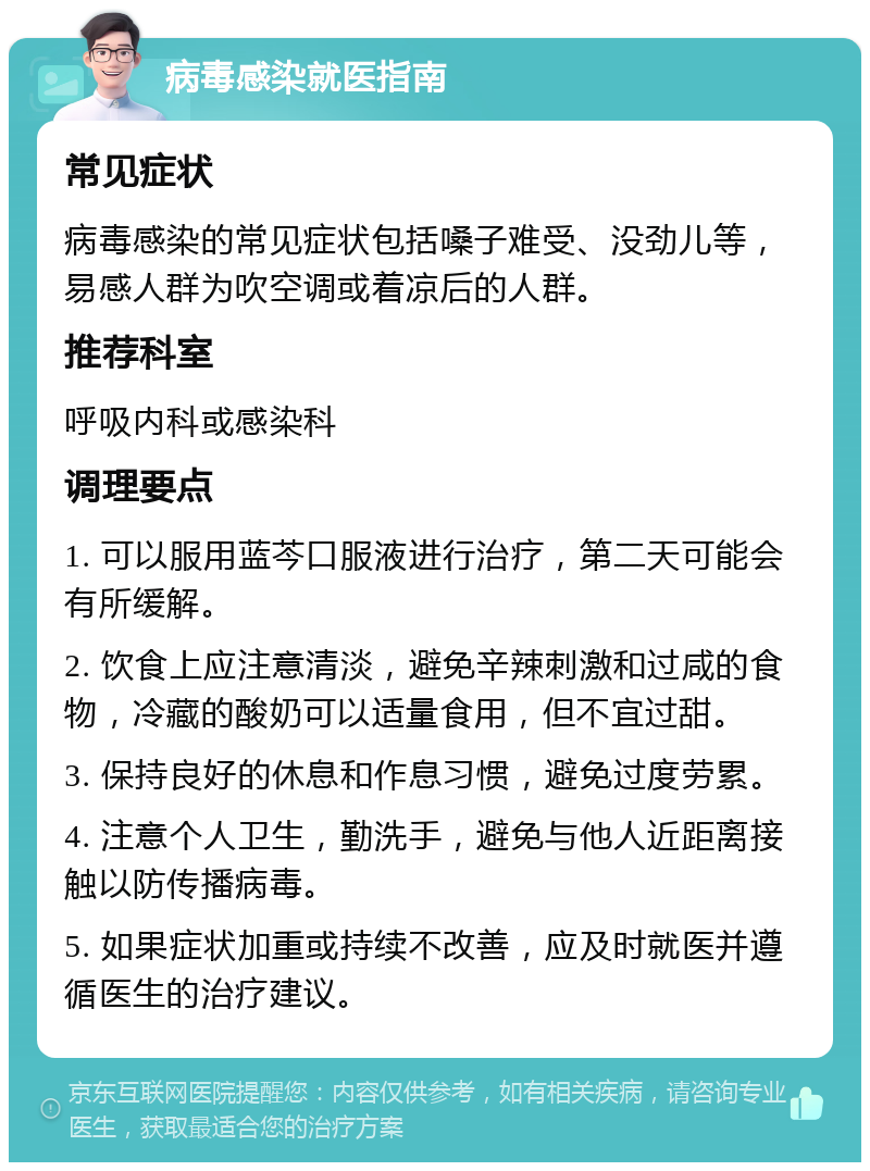 病毒感染就医指南 常见症状 病毒感染的常见症状包括嗓子难受、没劲儿等，易感人群为吹空调或着凉后的人群。 推荐科室 呼吸内科或感染科 调理要点 1. 可以服用蓝芩口服液进行治疗，第二天可能会有所缓解。 2. 饮食上应注意清淡，避免辛辣刺激和过咸的食物，冷藏的酸奶可以适量食用，但不宜过甜。 3. 保持良好的休息和作息习惯，避免过度劳累。 4. 注意个人卫生，勤洗手，避免与他人近距离接触以防传播病毒。 5. 如果症状加重或持续不改善，应及时就医并遵循医生的治疗建议。