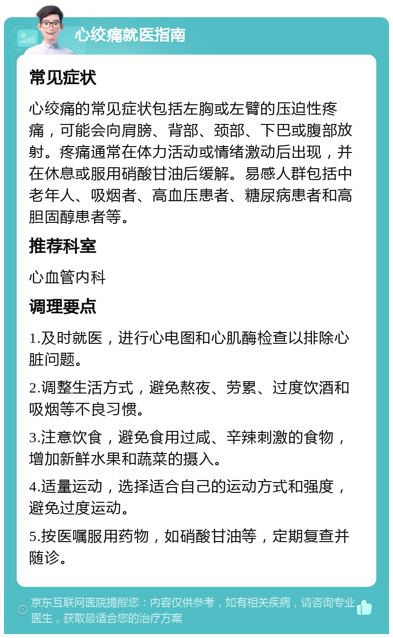 心绞痛就医指南 常见症状 心绞痛的常见症状包括左胸或左臂的压迫性疼痛，可能会向肩膀、背部、颈部、下巴或腹部放射。疼痛通常在体力活动或情绪激动后出现，并在休息或服用硝酸甘油后缓解。易感人群包括中老年人、吸烟者、高血压患者、糖尿病患者和高胆固醇患者等。 推荐科室 心血管内科 调理要点 1.及时就医，进行心电图和心肌酶检查以排除心脏问题。 2.调整生活方式，避免熬夜、劳累、过度饮酒和吸烟等不良习惯。 3.注意饮食，避免食用过咸、辛辣刺激的食物，增加新鲜水果和蔬菜的摄入。 4.适量运动，选择适合自己的运动方式和强度，避免过度运动。 5.按医嘱服用药物，如硝酸甘油等，定期复查并随诊。