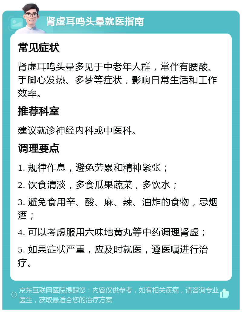 肾虚耳鸣头晕就医指南 常见症状 肾虚耳鸣头晕多见于中老年人群，常伴有腰酸、手脚心发热、多梦等症状，影响日常生活和工作效率。 推荐科室 建议就诊神经内科或中医科。 调理要点 1. 规律作息，避免劳累和精神紧张； 2. 饮食清淡，多食瓜果蔬菜，多饮水； 3. 避免食用辛、酸、麻、辣、油炸的食物，忌烟酒； 4. 可以考虑服用六味地黄丸等中药调理肾虚； 5. 如果症状严重，应及时就医，遵医嘱进行治疗。