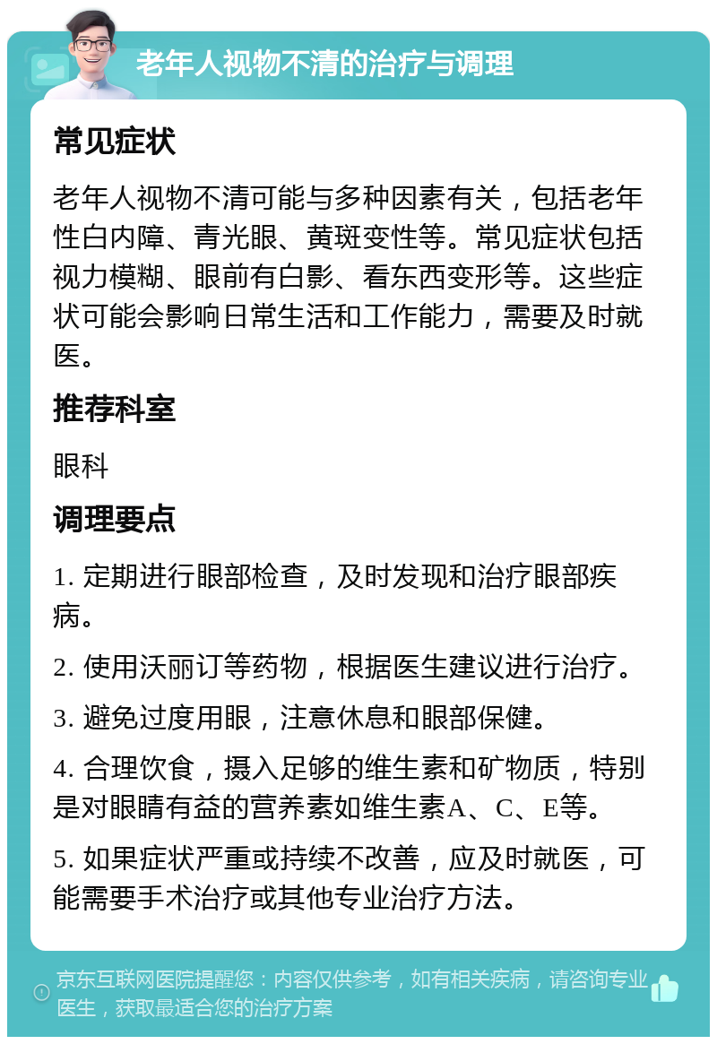 老年人视物不清的治疗与调理 常见症状 老年人视物不清可能与多种因素有关，包括老年性白内障、青光眼、黄斑变性等。常见症状包括视力模糊、眼前有白影、看东西变形等。这些症状可能会影响日常生活和工作能力，需要及时就医。 推荐科室 眼科 调理要点 1. 定期进行眼部检查，及时发现和治疗眼部疾病。 2. 使用沃丽订等药物，根据医生建议进行治疗。 3. 避免过度用眼，注意休息和眼部保健。 4. 合理饮食，摄入足够的维生素和矿物质，特别是对眼睛有益的营养素如维生素A、C、E等。 5. 如果症状严重或持续不改善，应及时就医，可能需要手术治疗或其他专业治疗方法。