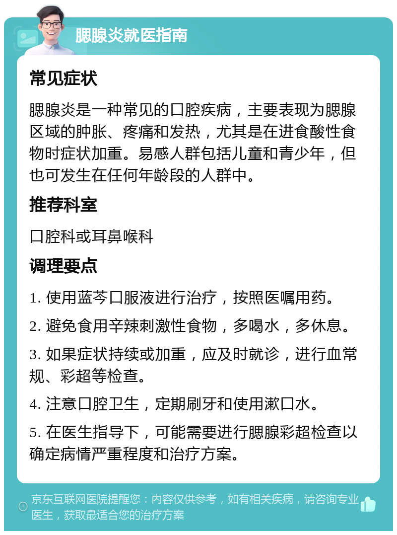 腮腺炎就医指南 常见症状 腮腺炎是一种常见的口腔疾病，主要表现为腮腺区域的肿胀、疼痛和发热，尤其是在进食酸性食物时症状加重。易感人群包括儿童和青少年，但也可发生在任何年龄段的人群中。 推荐科室 口腔科或耳鼻喉科 调理要点 1. 使用蓝芩口服液进行治疗，按照医嘱用药。 2. 避免食用辛辣刺激性食物，多喝水，多休息。 3. 如果症状持续或加重，应及时就诊，进行血常规、彩超等检查。 4. 注意口腔卫生，定期刷牙和使用漱口水。 5. 在医生指导下，可能需要进行腮腺彩超检查以确定病情严重程度和治疗方案。