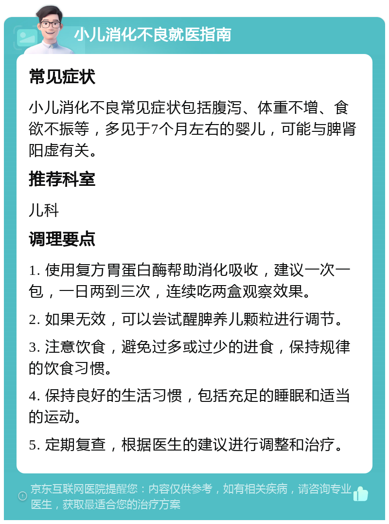 小儿消化不良就医指南 常见症状 小儿消化不良常见症状包括腹泻、体重不增、食欲不振等，多见于7个月左右的婴儿，可能与脾肾阳虚有关。 推荐科室 儿科 调理要点 1. 使用复方胃蛋白酶帮助消化吸收，建议一次一包，一日两到三次，连续吃两盒观察效果。 2. 如果无效，可以尝试醒脾养儿颗粒进行调节。 3. 注意饮食，避免过多或过少的进食，保持规律的饮食习惯。 4. 保持良好的生活习惯，包括充足的睡眠和适当的运动。 5. 定期复查，根据医生的建议进行调整和治疗。