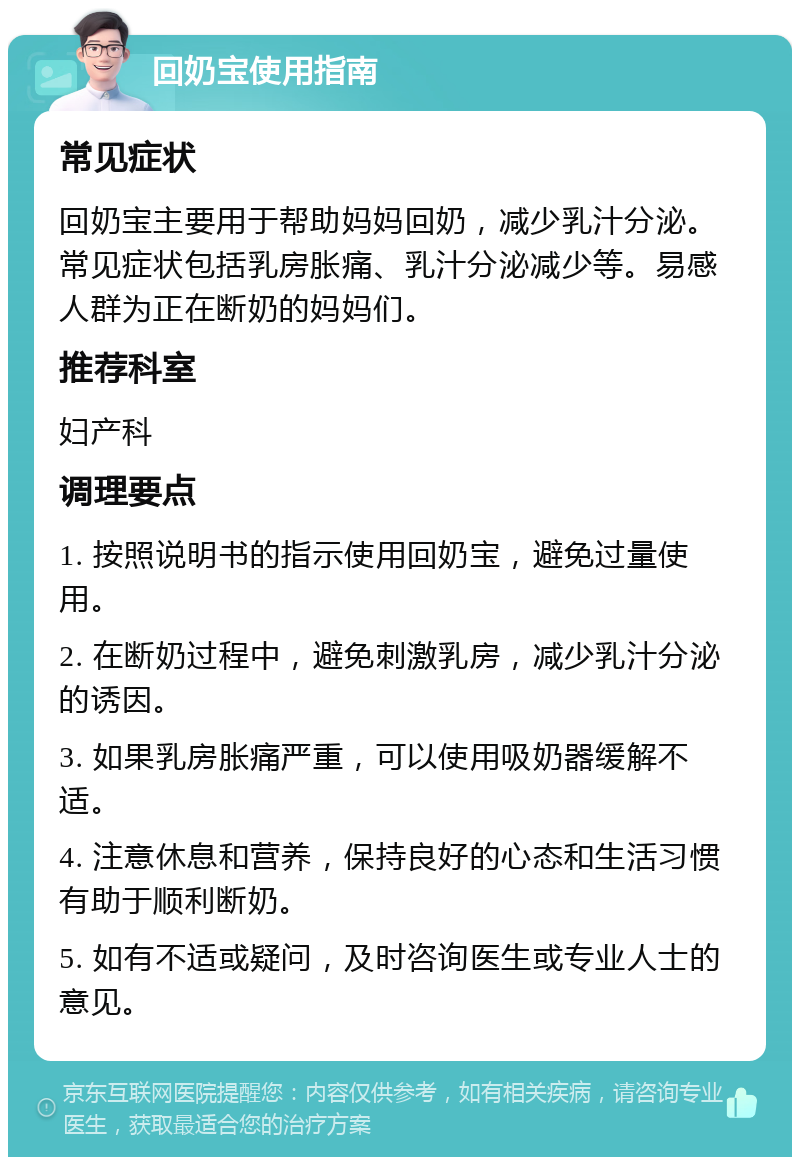 回奶宝使用指南 常见症状 回奶宝主要用于帮助妈妈回奶，减少乳汁分泌。常见症状包括乳房胀痛、乳汁分泌减少等。易感人群为正在断奶的妈妈们。 推荐科室 妇产科 调理要点 1. 按照说明书的指示使用回奶宝，避免过量使用。 2. 在断奶过程中，避免刺激乳房，减少乳汁分泌的诱因。 3. 如果乳房胀痛严重，可以使用吸奶器缓解不适。 4. 注意休息和营养，保持良好的心态和生活习惯有助于顺利断奶。 5. 如有不适或疑问，及时咨询医生或专业人士的意见。