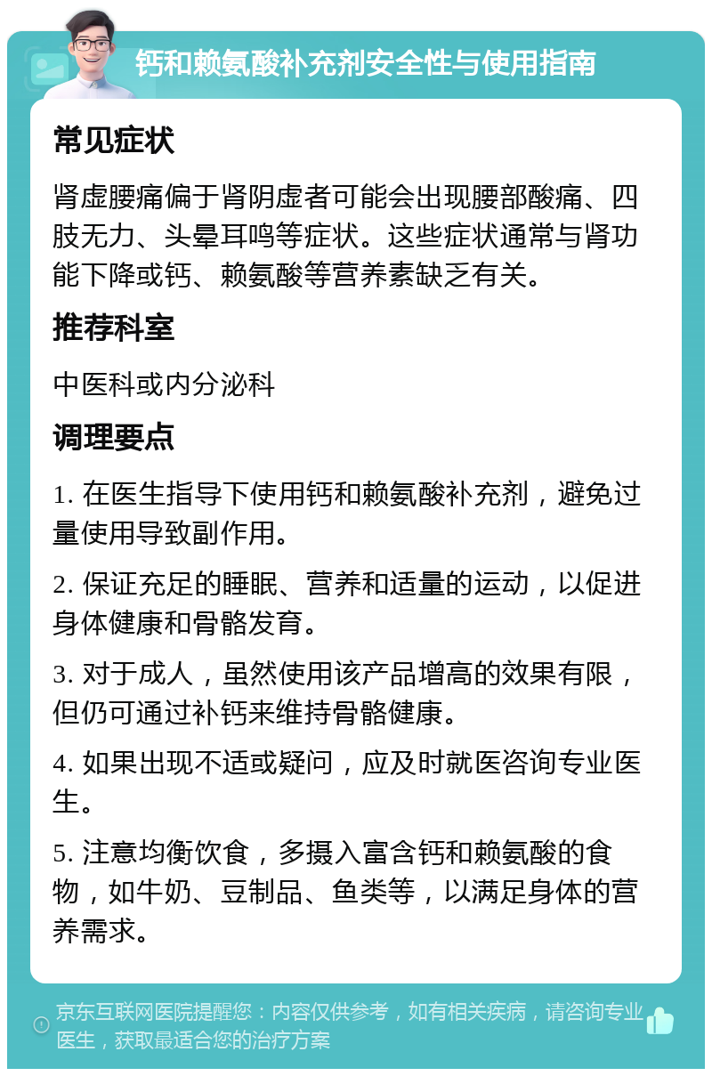 钙和赖氨酸补充剂安全性与使用指南 常见症状 肾虚腰痛偏于肾阴虚者可能会出现腰部酸痛、四肢无力、头晕耳鸣等症状。这些症状通常与肾功能下降或钙、赖氨酸等营养素缺乏有关。 推荐科室 中医科或内分泌科 调理要点 1. 在医生指导下使用钙和赖氨酸补充剂，避免过量使用导致副作用。 2. 保证充足的睡眠、营养和适量的运动，以促进身体健康和骨骼发育。 3. 对于成人，虽然使用该产品增高的效果有限，但仍可通过补钙来维持骨骼健康。 4. 如果出现不适或疑问，应及时就医咨询专业医生。 5. 注意均衡饮食，多摄入富含钙和赖氨酸的食物，如牛奶、豆制品、鱼类等，以满足身体的营养需求。