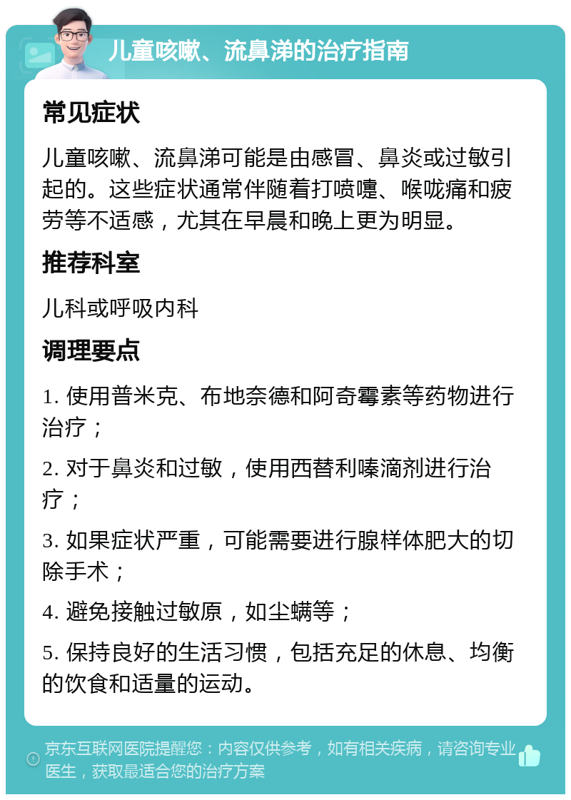 儿童咳嗽、流鼻涕的治疗指南 常见症状 儿童咳嗽、流鼻涕可能是由感冒、鼻炎或过敏引起的。这些症状通常伴随着打喷嚏、喉咙痛和疲劳等不适感，尤其在早晨和晚上更为明显。 推荐科室 儿科或呼吸内科 调理要点 1. 使用普米克、布地奈德和阿奇霉素等药物进行治疗； 2. 对于鼻炎和过敏，使用西替利嗪滴剂进行治疗； 3. 如果症状严重，可能需要进行腺样体肥大的切除手术； 4. 避免接触过敏原，如尘螨等； 5. 保持良好的生活习惯，包括充足的休息、均衡的饮食和适量的运动。