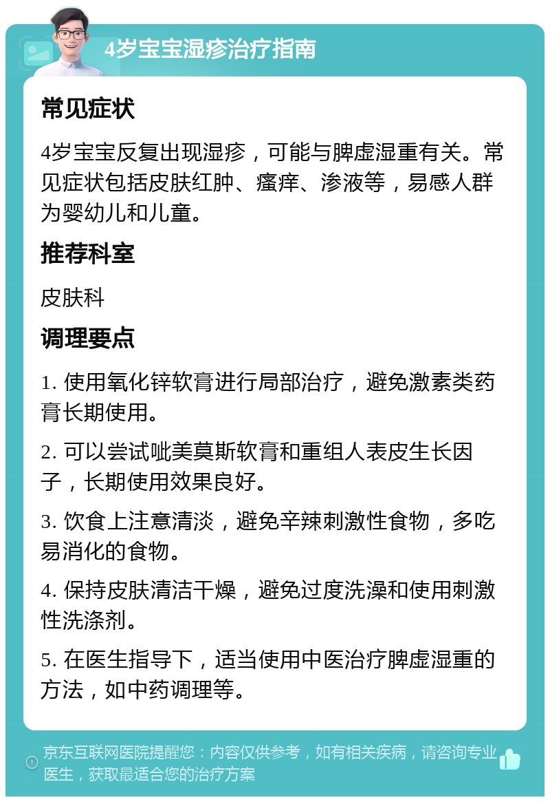 4岁宝宝湿疹治疗指南 常见症状 4岁宝宝反复出现湿疹，可能与脾虚湿重有关。常见症状包括皮肤红肿、瘙痒、渗液等，易感人群为婴幼儿和儿童。 推荐科室 皮肤科 调理要点 1. 使用氧化锌软膏进行局部治疗，避免激素类药膏长期使用。 2. 可以尝试呲美莫斯软膏和重组人表皮生长因子，长期使用效果良好。 3. 饮食上注意清淡，避免辛辣刺激性食物，多吃易消化的食物。 4. 保持皮肤清洁干燥，避免过度洗澡和使用刺激性洗涤剂。 5. 在医生指导下，适当使用中医治疗脾虚湿重的方法，如中药调理等。