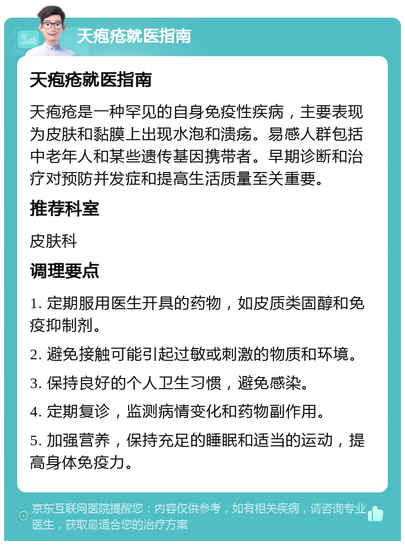 天疱疮就医指南 天疱疮就医指南 天疱疮是一种罕见的自身免疫性疾病，主要表现为皮肤和黏膜上出现水泡和溃疡。易感人群包括中老年人和某些遗传基因携带者。早期诊断和治疗对预防并发症和提高生活质量至关重要。 推荐科室 皮肤科 调理要点 1. 定期服用医生开具的药物，如皮质类固醇和免疫抑制剂。 2. 避免接触可能引起过敏或刺激的物质和环境。 3. 保持良好的个人卫生习惯，避免感染。 4. 定期复诊，监测病情变化和药物副作用。 5. 加强营养，保持充足的睡眠和适当的运动，提高身体免疫力。