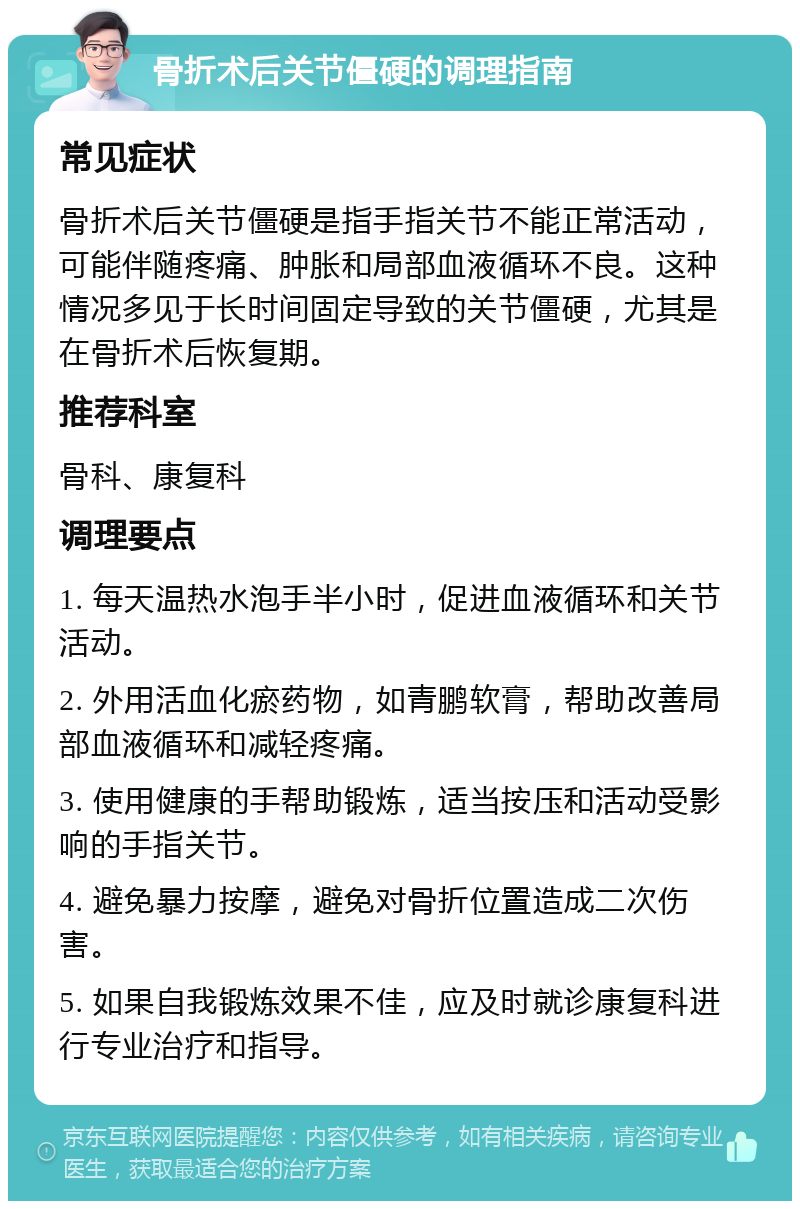 骨折术后关节僵硬的调理指南 常见症状 骨折术后关节僵硬是指手指关节不能正常活动，可能伴随疼痛、肿胀和局部血液循环不良。这种情况多见于长时间固定导致的关节僵硬，尤其是在骨折术后恢复期。 推荐科室 骨科、康复科 调理要点 1. 每天温热水泡手半小时，促进血液循环和关节活动。 2. 外用活血化瘀药物，如青鹏软膏，帮助改善局部血液循环和减轻疼痛。 3. 使用健康的手帮助锻炼，适当按压和活动受影响的手指关节。 4. 避免暴力按摩，避免对骨折位置造成二次伤害。 5. 如果自我锻炼效果不佳，应及时就诊康复科进行专业治疗和指导。