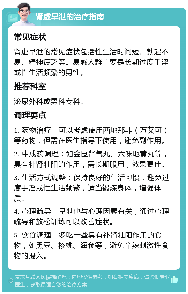 肾虚早泄的治疗指南 常见症状 肾虚早泄的常见症状包括性生活时间短、勃起不易、精神疲乏等。易感人群主要是长期过度手淫或性生活频繁的男性。 推荐科室 泌尿外科或男科专科。 调理要点 1. 药物治疗：可以考虑使用西地那非（万艾可）等药物，但需在医生指导下使用，避免副作用。 2. 中成药调理：如金匮肾气丸、六味地黄丸等，具有补肾壮阳的作用，需长期服用，效果更佳。 3. 生活方式调整：保持良好的生活习惯，避免过度手淫或性生活频繁，适当锻炼身体，增强体质。 4. 心理疏导：早泄也与心理因素有关，通过心理疏导和放松训练可以改善症状。 5. 饮食调理：多吃一些具有补肾壮阳作用的食物，如黑豆、核桃、海参等，避免辛辣刺激性食物的摄入。