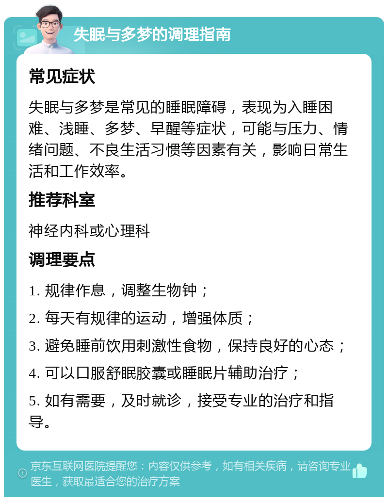 失眠与多梦的调理指南 常见症状 失眠与多梦是常见的睡眠障碍，表现为入睡困难、浅睡、多梦、早醒等症状，可能与压力、情绪问题、不良生活习惯等因素有关，影响日常生活和工作效率。 推荐科室 神经内科或心理科 调理要点 1. 规律作息，调整生物钟； 2. 每天有规律的运动，增强体质； 3. 避免睡前饮用刺激性食物，保持良好的心态； 4. 可以口服舒眠胶囊或睡眠片辅助治疗； 5. 如有需要，及时就诊，接受专业的治疗和指导。