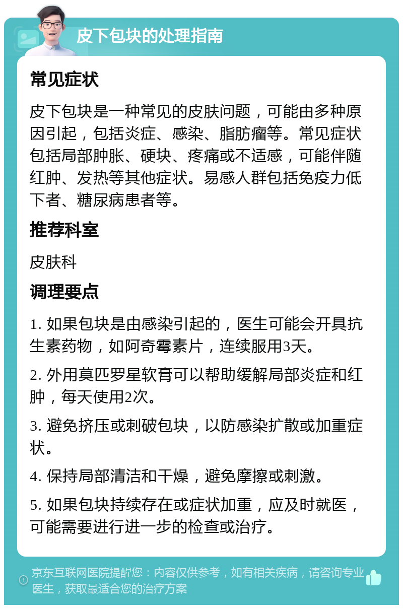 皮下包块的处理指南 常见症状 皮下包块是一种常见的皮肤问题，可能由多种原因引起，包括炎症、感染、脂肪瘤等。常见症状包括局部肿胀、硬块、疼痛或不适感，可能伴随红肿、发热等其他症状。易感人群包括免疫力低下者、糖尿病患者等。 推荐科室 皮肤科 调理要点 1. 如果包块是由感染引起的，医生可能会开具抗生素药物，如阿奇霉素片，连续服用3天。 2. 外用莫匹罗星软膏可以帮助缓解局部炎症和红肿，每天使用2次。 3. 避免挤压或刺破包块，以防感染扩散或加重症状。 4. 保持局部清洁和干燥，避免摩擦或刺激。 5. 如果包块持续存在或症状加重，应及时就医，可能需要进行进一步的检查或治疗。