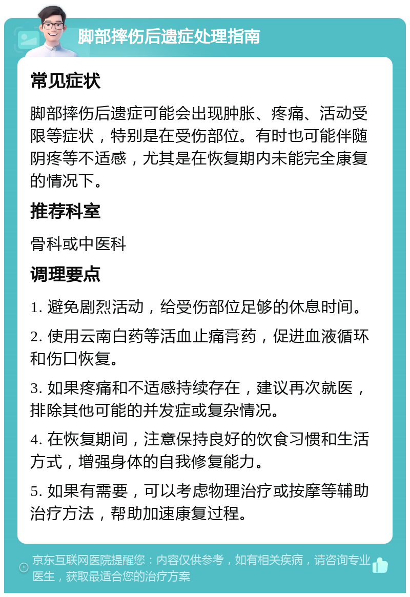 脚部摔伤后遗症处理指南 常见症状 脚部摔伤后遗症可能会出现肿胀、疼痛、活动受限等症状，特别是在受伤部位。有时也可能伴随阴疼等不适感，尤其是在恢复期内未能完全康复的情况下。 推荐科室 骨科或中医科 调理要点 1. 避免剧烈活动，给受伤部位足够的休息时间。 2. 使用云南白药等活血止痛膏药，促进血液循环和伤口恢复。 3. 如果疼痛和不适感持续存在，建议再次就医，排除其他可能的并发症或复杂情况。 4. 在恢复期间，注意保持良好的饮食习惯和生活方式，增强身体的自我修复能力。 5. 如果有需要，可以考虑物理治疗或按摩等辅助治疗方法，帮助加速康复过程。