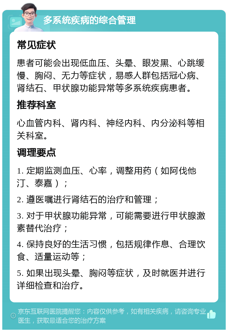 多系统疾病的综合管理 常见症状 患者可能会出现低血压、头晕、眼发黑、心跳缓慢、胸闷、无力等症状，易感人群包括冠心病、肾结石、甲状腺功能异常等多系统疾病患者。 推荐科室 心血管内科、肾内科、神经内科、内分泌科等相关科室。 调理要点 1. 定期监测血压、心率，调整用药（如阿伐他汀、泰嘉）； 2. 遵医嘱进行肾结石的治疗和管理； 3. 对于甲状腺功能异常，可能需要进行甲状腺激素替代治疗； 4. 保持良好的生活习惯，包括规律作息、合理饮食、适量运动等； 5. 如果出现头晕、胸闷等症状，及时就医并进行详细检查和治疗。