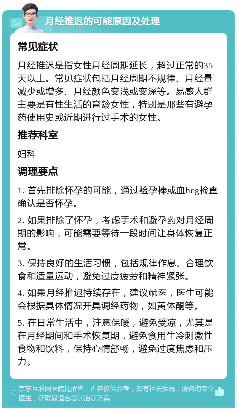 月经推迟的可能原因及处理 常见症状 月经推迟是指女性月经周期延长，超过正常的35天以上。常见症状包括月经周期不规律、月经量减少或增多、月经颜色变浅或变深等。易感人群主要是有性生活的育龄女性，特别是那些有避孕药使用史或近期进行过手术的女性。 推荐科室 妇科 调理要点 1. 首先排除怀孕的可能，通过验孕棒或血hcg检查确认是否怀孕。 2. 如果排除了怀孕，考虑手术和避孕药对月经周期的影响，可能需要等待一段时间让身体恢复正常。 3. 保持良好的生活习惯，包括规律作息、合理饮食和适量运动，避免过度疲劳和精神紧张。 4. 如果月经推迟持续存在，建议就医，医生可能会根据具体情况开具调经药物，如黄体酮等。 5. 在日常生活中，注意保暖，避免受凉，尤其是在月经期间和手术恢复期，避免食用生冷刺激性食物和饮料，保持心情舒畅，避免过度焦虑和压力。