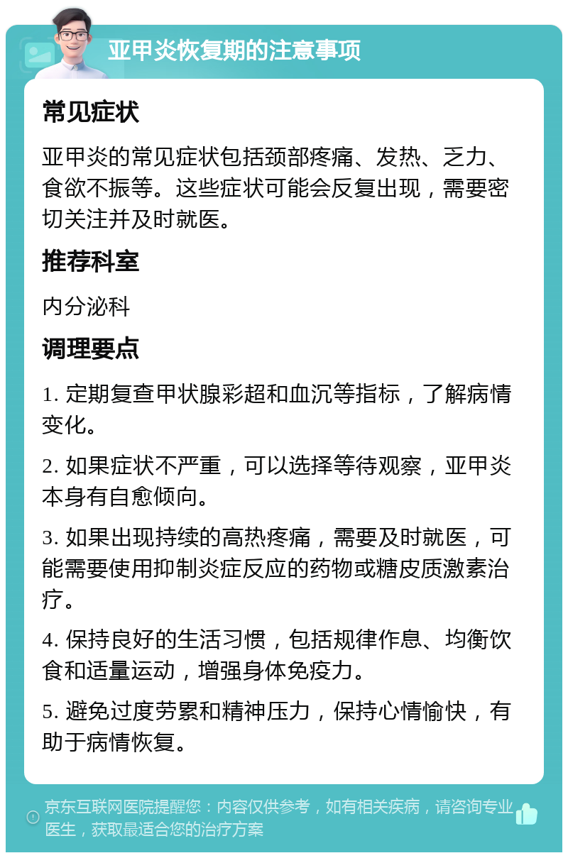 亚甲炎恢复期的注意事项 常见症状 亚甲炎的常见症状包括颈部疼痛、发热、乏力、食欲不振等。这些症状可能会反复出现，需要密切关注并及时就医。 推荐科室 内分泌科 调理要点 1. 定期复查甲状腺彩超和血沉等指标，了解病情变化。 2. 如果症状不严重，可以选择等待观察，亚甲炎本身有自愈倾向。 3. 如果出现持续的高热疼痛，需要及时就医，可能需要使用抑制炎症反应的药物或糖皮质激素治疗。 4. 保持良好的生活习惯，包括规律作息、均衡饮食和适量运动，增强身体免疫力。 5. 避免过度劳累和精神压力，保持心情愉快，有助于病情恢复。