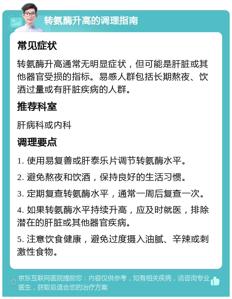 转氨酶升高的调理指南 常见症状 转氨酶升高通常无明显症状，但可能是肝脏或其他器官受损的指标。易感人群包括长期熬夜、饮酒过量或有肝脏疾病的人群。 推荐科室 肝病科或内科 调理要点 1. 使用易复善或肝泰乐片调节转氨酶水平。 2. 避免熬夜和饮酒，保持良好的生活习惯。 3. 定期复查转氨酶水平，通常一周后复查一次。 4. 如果转氨酶水平持续升高，应及时就医，排除潜在的肝脏或其他器官疾病。 5. 注意饮食健康，避免过度摄入油腻、辛辣或刺激性食物。