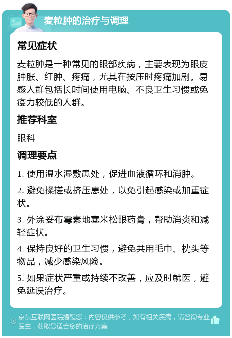 麦粒肿的治疗与调理 常见症状 麦粒肿是一种常见的眼部疾病，主要表现为眼皮肿胀、红肿、疼痛，尤其在按压时疼痛加剧。易感人群包括长时间使用电脑、不良卫生习惯或免疫力较低的人群。 推荐科室 眼科 调理要点 1. 使用温水湿敷患处，促进血液循环和消肿。 2. 避免揉搓或挤压患处，以免引起感染或加重症状。 3. 外涂妥布霉素地塞米松眼药膏，帮助消炎和减轻症状。 4. 保持良好的卫生习惯，避免共用毛巾、枕头等物品，减少感染风险。 5. 如果症状严重或持续不改善，应及时就医，避免延误治疗。