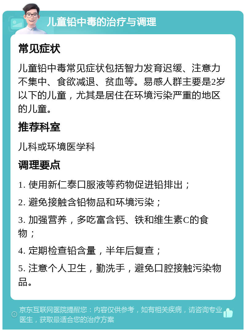 儿童铅中毒的治疗与调理 常见症状 儿童铅中毒常见症状包括智力发育迟缓、注意力不集中、食欲减退、贫血等。易感人群主要是2岁以下的儿童，尤其是居住在环境污染严重的地区的儿童。 推荐科室 儿科或环境医学科 调理要点 1. 使用新仁泰口服液等药物促进铅排出； 2. 避免接触含铅物品和环境污染； 3. 加强营养，多吃富含钙、铁和维生素C的食物； 4. 定期检查铅含量，半年后复查； 5. 注意个人卫生，勤洗手，避免口腔接触污染物品。