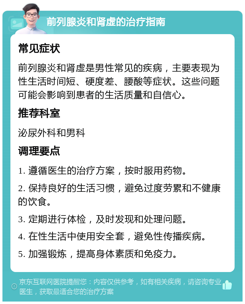 前列腺炎和肾虚的治疗指南 常见症状 前列腺炎和肾虚是男性常见的疾病，主要表现为性生活时间短、硬度差、腰酸等症状。这些问题可能会影响到患者的生活质量和自信心。 推荐科室 泌尿外科和男科 调理要点 1. 遵循医生的治疗方案，按时服用药物。 2. 保持良好的生活习惯，避免过度劳累和不健康的饮食。 3. 定期进行体检，及时发现和处理问题。 4. 在性生活中使用安全套，避免性传播疾病。 5. 加强锻炼，提高身体素质和免疫力。