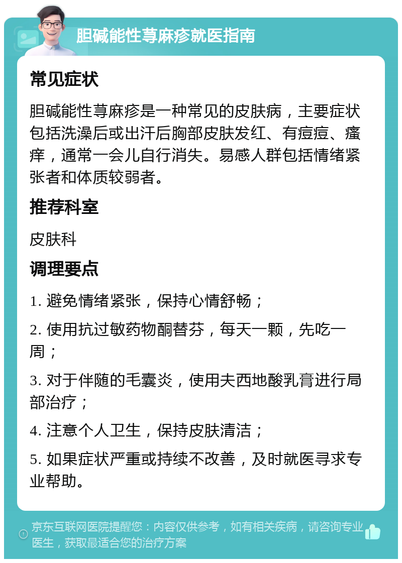 胆碱能性荨麻疹就医指南 常见症状 胆碱能性荨麻疹是一种常见的皮肤病，主要症状包括洗澡后或出汗后胸部皮肤发红、有痘痘、瘙痒，通常一会儿自行消失。易感人群包括情绪紧张者和体质较弱者。 推荐科室 皮肤科 调理要点 1. 避免情绪紧张，保持心情舒畅； 2. 使用抗过敏药物酮替芬，每天一颗，先吃一周； 3. 对于伴随的毛囊炎，使用夫西地酸乳膏进行局部治疗； 4. 注意个人卫生，保持皮肤清洁； 5. 如果症状严重或持续不改善，及时就医寻求专业帮助。