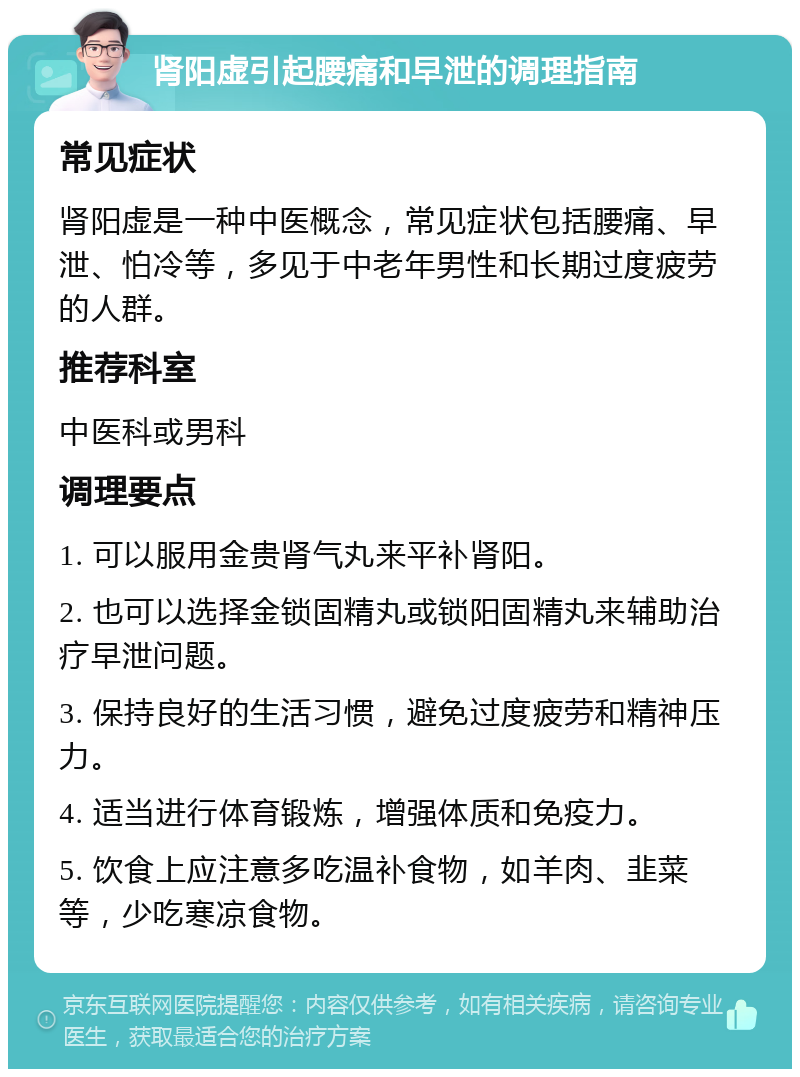 肾阳虚引起腰痛和早泄的调理指南 常见症状 肾阳虚是一种中医概念，常见症状包括腰痛、早泄、怕冷等，多见于中老年男性和长期过度疲劳的人群。 推荐科室 中医科或男科 调理要点 1. 可以服用金贵肾气丸来平补肾阳。 2. 也可以选择金锁固精丸或锁阳固精丸来辅助治疗早泄问题。 3. 保持良好的生活习惯，避免过度疲劳和精神压力。 4. 适当进行体育锻炼，增强体质和免疫力。 5. 饮食上应注意多吃温补食物，如羊肉、韭菜等，少吃寒凉食物。