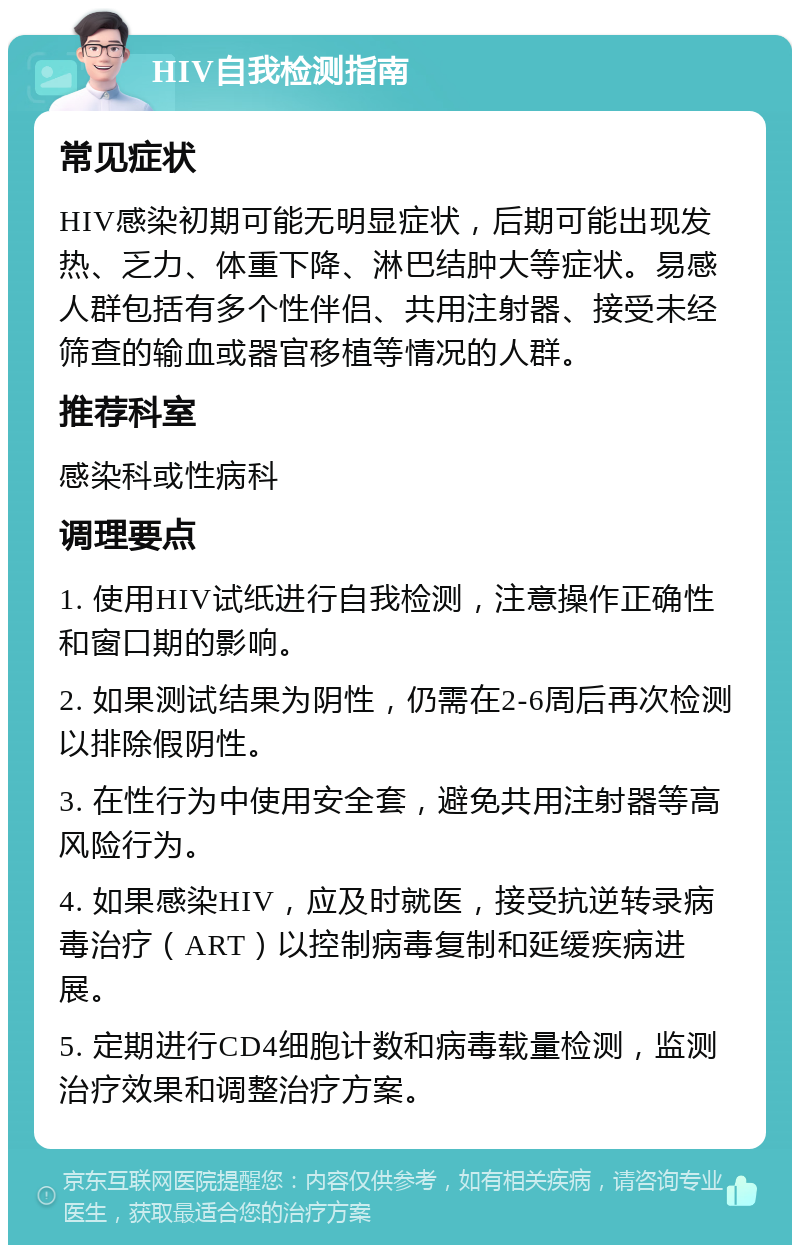 HIV自我检测指南 常见症状 HIV感染初期可能无明显症状，后期可能出现发热、乏力、体重下降、淋巴结肿大等症状。易感人群包括有多个性伴侣、共用注射器、接受未经筛查的输血或器官移植等情况的人群。 推荐科室 感染科或性病科 调理要点 1. 使用HIV试纸进行自我检测，注意操作正确性和窗口期的影响。 2. 如果测试结果为阴性，仍需在2-6周后再次检测以排除假阴性。 3. 在性行为中使用安全套，避免共用注射器等高风险行为。 4. 如果感染HIV，应及时就医，接受抗逆转录病毒治疗（ART）以控制病毒复制和延缓疾病进展。 5. 定期进行CD4细胞计数和病毒载量检测，监测治疗效果和调整治疗方案。