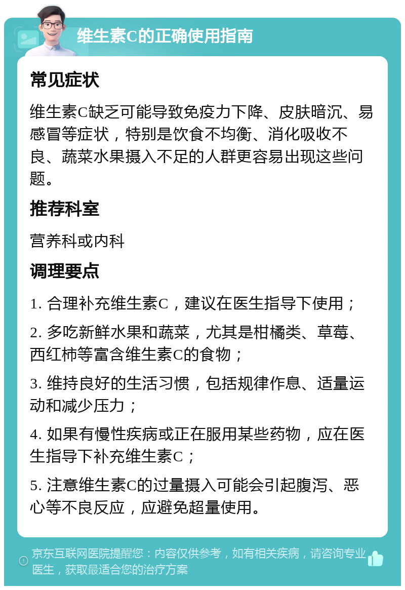 维生素C的正确使用指南 常见症状 维生素C缺乏可能导致免疫力下降、皮肤暗沉、易感冒等症状，特别是饮食不均衡、消化吸收不良、蔬菜水果摄入不足的人群更容易出现这些问题。 推荐科室 营养科或内科 调理要点 1. 合理补充维生素C，建议在医生指导下使用； 2. 多吃新鲜水果和蔬菜，尤其是柑橘类、草莓、西红柿等富含维生素C的食物； 3. 维持良好的生活习惯，包括规律作息、适量运动和减少压力； 4. 如果有慢性疾病或正在服用某些药物，应在医生指导下补充维生素C； 5. 注意维生素C的过量摄入可能会引起腹泻、恶心等不良反应，应避免超量使用。