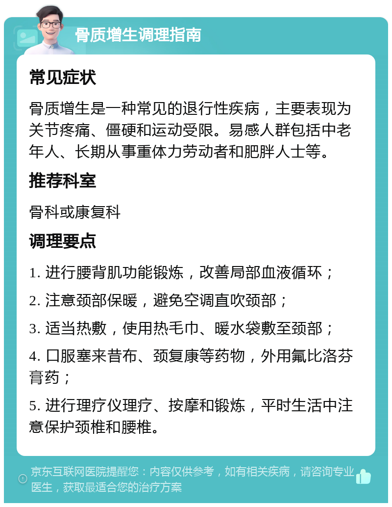 骨质增生调理指南 常见症状 骨质增生是一种常见的退行性疾病，主要表现为关节疼痛、僵硬和运动受限。易感人群包括中老年人、长期从事重体力劳动者和肥胖人士等。 推荐科室 骨科或康复科 调理要点 1. 进行腰背肌功能锻炼，改善局部血液循环； 2. 注意颈部保暖，避免空调直吹颈部； 3. 适当热敷，使用热毛巾、暖水袋敷至颈部； 4. 口服塞来昔布、颈复康等药物，外用氟比洛芬膏药； 5. 进行理疗仪理疗、按摩和锻炼，平时生活中注意保护颈椎和腰椎。