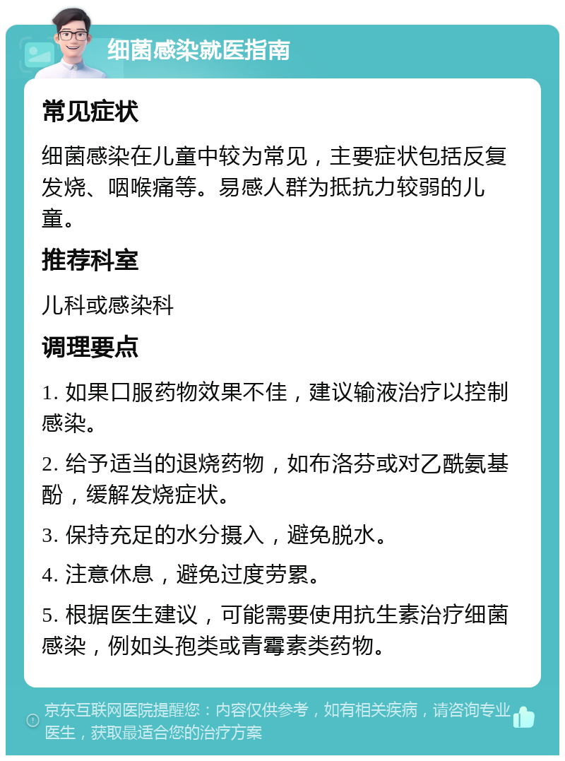 细菌感染就医指南 常见症状 细菌感染在儿童中较为常见，主要症状包括反复发烧、咽喉痛等。易感人群为抵抗力较弱的儿童。 推荐科室 儿科或感染科 调理要点 1. 如果口服药物效果不佳，建议输液治疗以控制感染。 2. 给予适当的退烧药物，如布洛芬或对乙酰氨基酚，缓解发烧症状。 3. 保持充足的水分摄入，避免脱水。 4. 注意休息，避免过度劳累。 5. 根据医生建议，可能需要使用抗生素治疗细菌感染，例如头孢类或青霉素类药物。