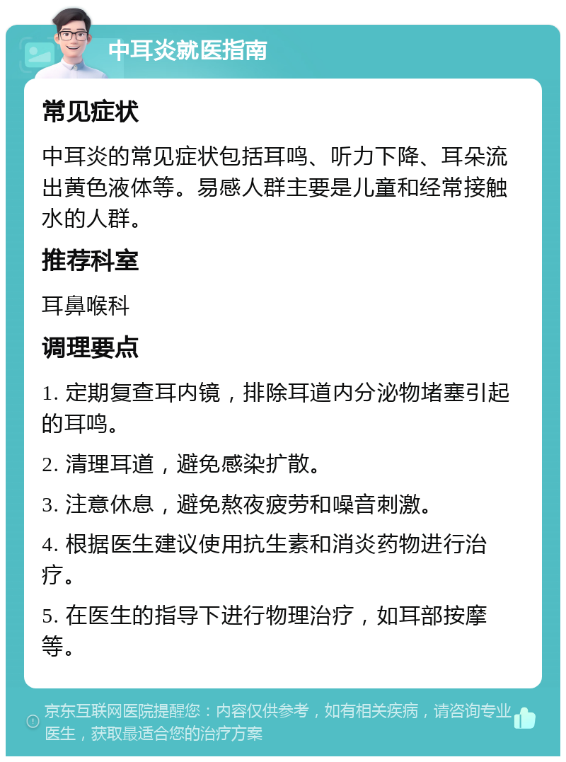 中耳炎就医指南 常见症状 中耳炎的常见症状包括耳鸣、听力下降、耳朵流出黄色液体等。易感人群主要是儿童和经常接触水的人群。 推荐科室 耳鼻喉科 调理要点 1. 定期复查耳内镜，排除耳道内分泌物堵塞引起的耳鸣。 2. 清理耳道，避免感染扩散。 3. 注意休息，避免熬夜疲劳和噪音刺激。 4. 根据医生建议使用抗生素和消炎药物进行治疗。 5. 在医生的指导下进行物理治疗，如耳部按摩等。