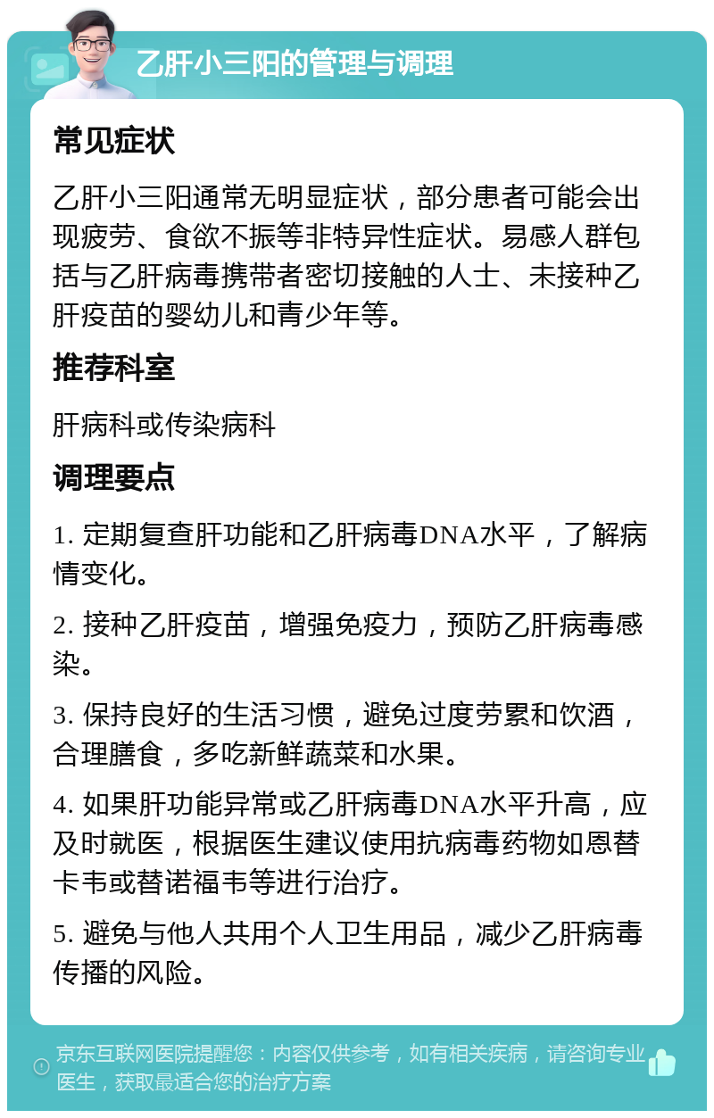 乙肝小三阳的管理与调理 常见症状 乙肝小三阳通常无明显症状，部分患者可能会出现疲劳、食欲不振等非特异性症状。易感人群包括与乙肝病毒携带者密切接触的人士、未接种乙肝疫苗的婴幼儿和青少年等。 推荐科室 肝病科或传染病科 调理要点 1. 定期复查肝功能和乙肝病毒DNA水平，了解病情变化。 2. 接种乙肝疫苗，增强免疫力，预防乙肝病毒感染。 3. 保持良好的生活习惯，避免过度劳累和饮酒，合理膳食，多吃新鲜蔬菜和水果。 4. 如果肝功能异常或乙肝病毒DNA水平升高，应及时就医，根据医生建议使用抗病毒药物如恩替卡韦或替诺福韦等进行治疗。 5. 避免与他人共用个人卫生用品，减少乙肝病毒传播的风险。