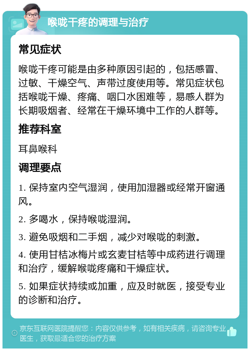 喉咙干疼的调理与治疗 常见症状 喉咙干疼可能是由多种原因引起的，包括感冒、过敏、干燥空气、声带过度使用等。常见症状包括喉咙干燥、疼痛、咽口水困难等，易感人群为长期吸烟者、经常在干燥环境中工作的人群等。 推荐科室 耳鼻喉科 调理要点 1. 保持室内空气湿润，使用加湿器或经常开窗通风。 2. 多喝水，保持喉咙湿润。 3. 避免吸烟和二手烟，减少对喉咙的刺激。 4. 使用甘桔冰梅片或玄麦甘桔等中成药进行调理和治疗，缓解喉咙疼痛和干燥症状。 5. 如果症状持续或加重，应及时就医，接受专业的诊断和治疗。