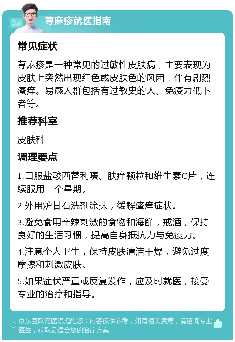 荨麻疹就医指南 常见症状 荨麻疹是一种常见的过敏性皮肤病，主要表现为皮肤上突然出现红色或皮肤色的风团，伴有剧烈瘙痒。易感人群包括有过敏史的人、免疫力低下者等。 推荐科室 皮肤科 调理要点 1.口服盐酸西替利嗪、肤痒颗粒和维生素C片，连续服用一个星期。 2.外用炉甘石洗剂涂抹，缓解瘙痒症状。 3.避免食用辛辣刺激的食物和海鲜，戒酒，保持良好的生活习惯，提高自身抵抗力与免疫力。 4.注意个人卫生，保持皮肤清洁干燥，避免过度摩擦和刺激皮肤。 5.如果症状严重或反复发作，应及时就医，接受专业的治疗和指导。