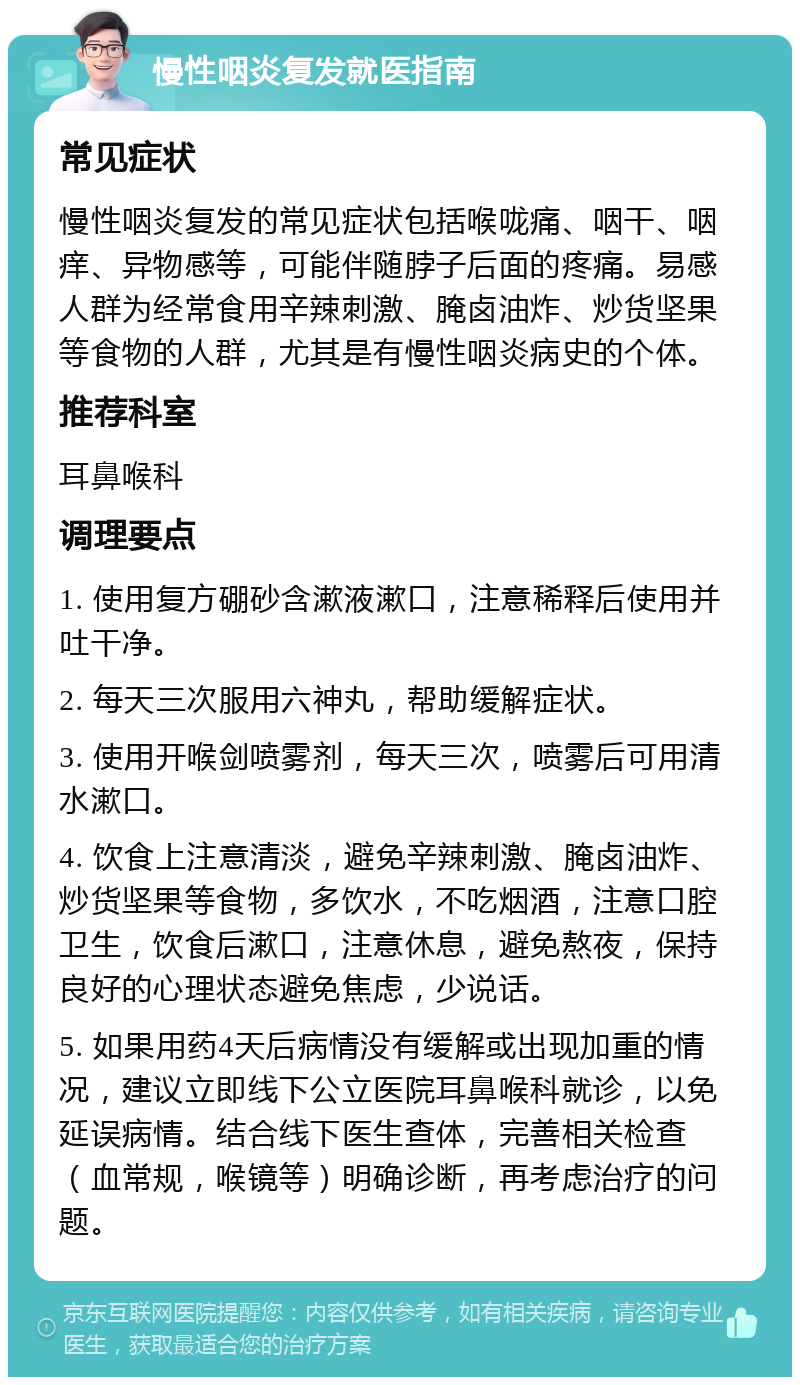 慢性咽炎复发就医指南 常见症状 慢性咽炎复发的常见症状包括喉咙痛、咽干、咽痒、异物感等，可能伴随脖子后面的疼痛。易感人群为经常食用辛辣刺激、腌卤油炸、炒货坚果等食物的人群，尤其是有慢性咽炎病史的个体。 推荐科室 耳鼻喉科 调理要点 1. 使用复方硼砂含漱液漱口，注意稀释后使用并吐干净。 2. 每天三次服用六神丸，帮助缓解症状。 3. 使用开喉剑喷雾剂，每天三次，喷雾后可用清水漱口。 4. 饮食上注意清淡，避免辛辣刺激、腌卤油炸、炒货坚果等食物，多饮水，不吃烟酒，注意口腔卫生，饮食后漱口，注意休息，避免熬夜，保持良好的心理状态避免焦虑，少说话。 5. 如果用药4天后病情没有缓解或出现加重的情况，建议立即线下公立医院耳鼻喉科就诊，以免延误病情。结合线下医生查体，完善相关检查（血常规，喉镜等）明确诊断，再考虑治疗的问题。