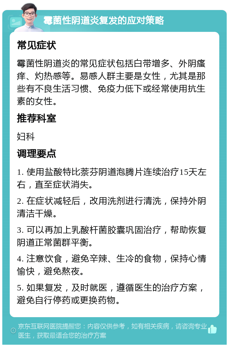 霉菌性阴道炎复发的应对策略 常见症状 霉菌性阴道炎的常见症状包括白带增多、外阴瘙痒、灼热感等。易感人群主要是女性，尤其是那些有不良生活习惯、免疫力低下或经常使用抗生素的女性。 推荐科室 妇科 调理要点 1. 使用盐酸特比萘芬阴道泡腾片连续治疗15天左右，直至症状消失。 2. 在症状减轻后，改用洗剂进行清洗，保持外阴清洁干燥。 3. 可以再加上乳酸杆菌胶囊巩固治疗，帮助恢复阴道正常菌群平衡。 4. 注意饮食，避免辛辣、生冷的食物，保持心情愉快，避免熬夜。 5. 如果复发，及时就医，遵循医生的治疗方案，避免自行停药或更换药物。