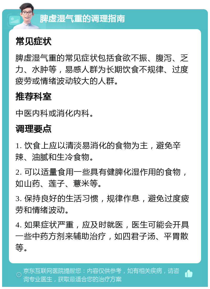 脾虚湿气重的调理指南 常见症状 脾虚湿气重的常见症状包括食欲不振、腹泻、乏力、水肿等，易感人群为长期饮食不规律、过度疲劳或情绪波动较大的人群。 推荐科室 中医内科或消化内科。 调理要点 1. 饮食上应以清淡易消化的食物为主，避免辛辣、油腻和生冷食物。 2. 可以适量食用一些具有健脾化湿作用的食物，如山药、莲子、薏米等。 3. 保持良好的生活习惯，规律作息，避免过度疲劳和情绪波动。 4. 如果症状严重，应及时就医，医生可能会开具一些中药方剂来辅助治疗，如四君子汤、平胃散等。