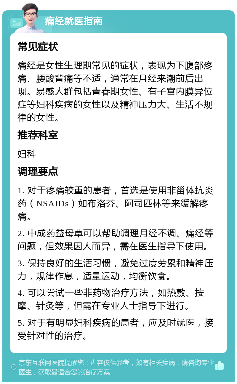 痛经就医指南 常见症状 痛经是女性生理期常见的症状，表现为下腹部疼痛、腰酸背痛等不适，通常在月经来潮前后出现。易感人群包括青春期女性、有子宫内膜异位症等妇科疾病的女性以及精神压力大、生活不规律的女性。 推荐科室 妇科 调理要点 1. 对于疼痛较重的患者，首选是使用非甾体抗炎药（NSAIDs）如布洛芬、阿司匹林等来缓解疼痛。 2. 中成药益母草可以帮助调理月经不调、痛经等问题，但效果因人而异，需在医生指导下使用。 3. 保持良好的生活习惯，避免过度劳累和精神压力，规律作息，适量运动，均衡饮食。 4. 可以尝试一些非药物治疗方法，如热敷、按摩、针灸等，但需在专业人士指导下进行。 5. 对于有明显妇科疾病的患者，应及时就医，接受针对性的治疗。